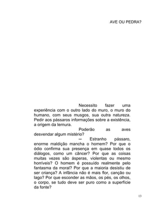 AVE OU PEDRA?




                        Necessito    fazer     uma
experiência com o outro lado do muro, o muro do
humano, com seus musgos, sua outra natureza.
Pedir aos pássaros informações sobre a existência,
a origem da ternura.
                        Poderão       as      aves
desvendar algum mistério?
                        ─    Estranho      pássaro,
enorme maldição mancha o homem? Por que o
ódio confirma sua presença em quase todos os
diálogos, como um câncer? Por que as coisas
muitas vezes são ásperas, violentas ou mesmo
horríveis? O homem é possuído realmente pelo
fantasma da moral? Por que a maioria desistiu de
ser criança? A infância não é mais flor, canção ou
lago? Por que esconder as mãos, os pés, os olhos,
o corpo, se tudo deve ser puro como a superfície
da fonte?

                                                      13
 