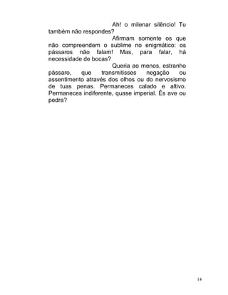 Ah! o milenar silêncio! Tu
também não respondes?
                       Afirmam somente os que
não compreendem o sublime no enigmático: os
pássaros não falam! Mas, para falar, há
necessidade de bocas?
                       Queria ao menos, estranho
pássaro,   que     transmitisses  negação      ou
assentimento através dos olhos ou do nervosismo
de tuas penas. Permaneces calado e altivo.
Permaneces indiferente, quase imperial. És ave ou
pedra?




                                                    14
 
