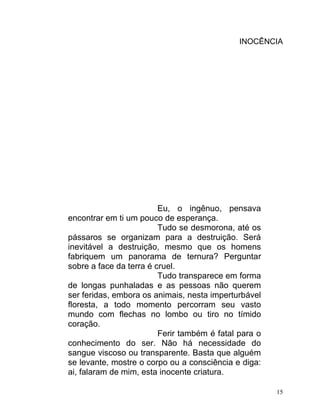 INOCÊNCIA




                         Eu, o ingênuo, pensava
encontrar em ti um pouco de esperança.
                         Tudo se desmorona, até os
pássaros se organizam para a destruição. Será
inevitável a destruição, mesmo que os homens
fabriquem um panorama de ternura? Perguntar
sobre a face da terra é cruel.
                         Tudo transparece em forma
de longas punhaladas e as pessoas não querem
ser feridas, embora os animais, nesta imperturbável
floresta, a todo momento percorram seu vasto
mundo com flechas no lombo ou tiro no tímido
coração.
                         Ferir também é fatal para o
conhecimento do ser. Não há necessidade do
sangue viscoso ou transparente. Basta que alguém
se levante, mostre o corpo ou a consciência e diga:
ai, falaram de mim, esta inocente criatura.

                                                       15
 