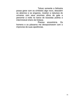 Talvez somente a feiticeira
possa gerar com os símbolos algo novo, descobrir
os abismos e os enganos, mostrar a natureza do
universo com seus enormes olhos de gata a
percorrer a noite no barco de bússolas podres e
interminável cheiro de tristeza.
                         Preciso encontrá-la. Os
homens e os pássaros me decepcionaram com o
improviso de suas aparências.




                                                       16
 