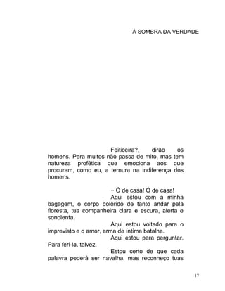 À SOMBRA DA VERDADE




                     Feiticeira?,   dirão    os
homens. Para muitos não passa de mito, mas tem
natureza profética que emociona aos que
procuram, como eu, a ternura na indiferença dos
homens.

                        − Ó de casa! Ó de casa!
                        Aqui estou com a minha
bagagem, o corpo dolorido de tanto andar pela
floresta, tua companheira clara e escura, alerta e
sonolenta.
                        Aqui estou voltado para o
imprevisto e o amor, arma de íntima batalha.
                        Aqui estou para perguntar.
Para feri-la, talvez.
                        Estou certo de que cada
palavra poderá ser navalha, mas reconheço tuas

                                                     17
 