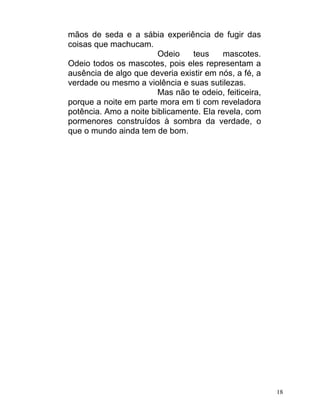 mãos de seda e a sábia experiência de fugir das
coisas que machucam.
                        Odeio    teus     mascotes.
Odeio todos os mascotes, pois eles representam a
ausência de algo que deveria existir em nós, a fé, a
verdade ou mesmo a violência e suas sutilezas.
                        Mas não te odeio, feiticeira,
porque a noite em parte mora em ti com reveladora
potência. Amo a noite biblicamente. Ela revela, com
pormenores construídos à sombra da verdade, o
que o mundo ainda tem de bom.




                                                        18
 