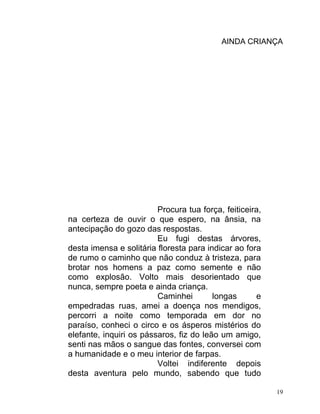AINDA CRIANÇA




                         Procura tua força, feiticeira,
na certeza de ouvir o que espero, na ânsia, na
antecipação do gozo das respostas.
                         Eu fugi destas árvores,
desta imensa e solitária floresta para indicar ao fora
de rumo o caminho que não conduz à tristeza, para
brotar nos homens a paz como semente e não
como explosão. Volto mais desorientado que
nunca, sempre poeta e ainda criança.
                         Caminhei        longas      e
empedradas ruas, amei a doença nos mendigos,
percorri a noite como temporada em dor no
paraíso, conheci o circo e os ásperos mistérios do
elefante, inquiri os pássaros, fiz do leão um amigo,
senti nas mãos o sangue das fontes, conversei com
a humanidade e o meu interior de farpas.
                         Voltei indiferente depois
desta aventura pelo mundo, sabendo que tudo

                                                          19
 