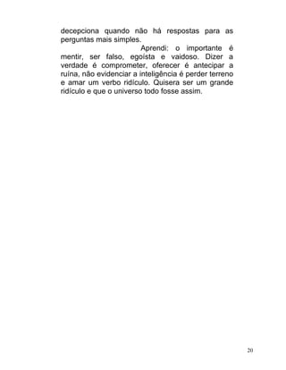 decepciona quando não há respostas para as
perguntas mais simples.
                         Aprendi: o importante é
mentir, ser falso, egoísta e vaidoso. Dizer a
verdade é comprometer, oferecer é antecipar a
ruína, não evidenciar a inteligência é perder terreno
e amar um verbo ridículo. Quisera ser um grande
ridículo e que o universo todo fosse assim.




                                                        20
 