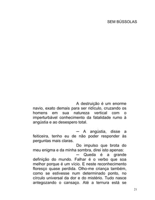 SEM BÚSSOLAS




                       A destruição é um enorme
navio, exato demais para ser ridículo, cruzando os
homens em sua natureza vertical com o
imperturbável conhecimento da fatalidade rumo à
angústia e ao desespero total.

                        ─ A angústia, disse a
feiticeira, tenho eu de não poder responder às
perguntas mais claras.
                        Do impulso que brota do
meu enigma e da minha sombra, direi isto apenas:
                        ─ Queda é a grande
definição do mundo. Falhar é o verbo que soa
melhor porque é um vício. E neste reconhecimento
floresço quase perdida. Olho-me criança também,
como se estivesse num determinado ponto, no
círculo universal da dor e do mistério. Tudo nasce
antegozando o cansaço. Até a ternura está se
                                                     21
 