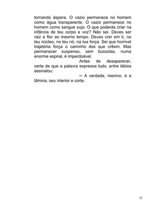 tornando áspera. O vazio permanece no homem
como água transparente. O vazio permanece no
homem como sangue sujo. O que poderás criar na
infância de teu corpo e voz? Não sei. Deves ser
raiz e flor ao mesmo tempo. Deves crer em ti, no
teu núcleo, no teu nó, na tua força. Sei que horrível
trajetória força o caminho dos que crêem. Mas
permanecer suspenso, sem bússolas, numa
enorme espiral, é imperdoável.
                         Antes de desaparecer,
certa de que a palavra expressa tudo, entre lábios
assinalou:
                         ─ A verdade, menino, é a
lâmina, seu interior e corte.




                                                        22
 