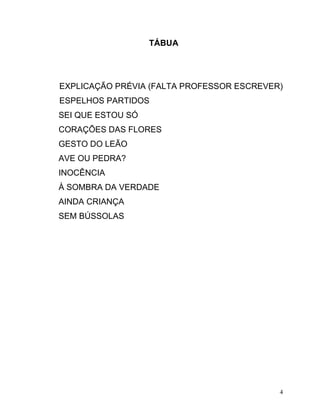 TÁBUA




EXPLICAÇÃO PRÉVIA (FALTA PROFESSOR ESCREVER)
ESPELHOS PARTIDOS
SEI QUE ESTOU SÓ
CORAÇÕES DAS FLORES
GESTO DO LEÃO
AVE OU PEDRA?
INOCÊNCIA
À SOMBRA DA VERDADE
AINDA CRIANÇA
SEM BÚSSOLAS




                                           4
 