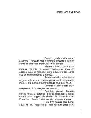 ESPELHOS PARTIDOS




                        Sombra gorda e torta cobre
o campo. Perto de mim o elefante levanta a tromba
como se quisesse murmurar lírica canção.
                        Minhas mãos procuram sua
imensa planície de carne cinzenta e ritmo de
cascos ouço na manhã. Retiro o suor de seu corpo
que se estende longo e intenso.
                        Estou sentado no banco de
origem polaca e a madeira podre canta elegias de
mofo. Seu humilde formato range sob meu peso.
                        Levanto e com gesto cruel
cuspo nos olhos vesgos do animal.
                        Apanho grossa taquara
cor-de-noite, e percorro o circo riscando a tenda
úmida com largas pinceladas de barro branco.
Ponho as mãos no bolso depois desta cerimônia.
                        Pulo três cercas para beber
água no rio. Pássaros de rabo-tesoura passeiam,

                                                      5
 