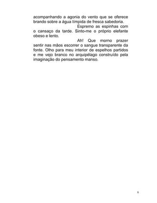 acompanhando a agonia do vento que se oferece
brando sobre a água límpida de fresca sabedoria.
                       Espremo as espinhas com
o cansaço da tarde. Sinto-me o próprio elefante
obeso e lento.
                       Ah! Que morno prazer
sentir nas mãos escorrer o sangue transparente da
fonte. Olho para meu interior de espelhos partidos
e me vejo branco no arquipélago construído pela
imaginação do pensamento manso.




                                                     6
 