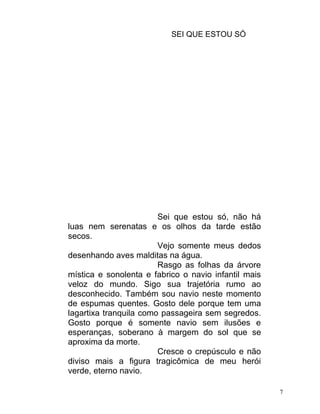 SEI QUE ESTOU SÓ




                        Sei que estou só, não há
luas nem serenatas e os olhos da tarde estão
secos.
                        Vejo somente meus dedos
desenhando aves malditas na água.
                        Rasgo as folhas da árvore
mística e sonolenta e fabrico o navio infantil mais
veloz do mundo. Sigo sua trajetória rumo ao
desconhecido. Também sou navio neste momento
de espumas quentes. Gosto dele porque tem uma
lagartixa tranquila como passageira sem segredos.
Gosto porque é somente navio sem ilusões e
esperanças, soberano à margem do sol que se
aproxima da morte.
                        Cresce o crepúsculo e não
diviso mais a figura tragicômica de meu herói
verde, eterno navio.

                                                      7
 