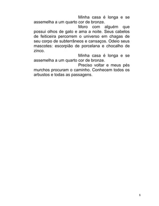 Minha casa é longa e se
assemelha a um quarto cor de bronze.
                        Moro com alguém que
possui olhos de gato e ama a noite. Seus cabelos
de feiticeira percorrem o universo em chagas de
seu corpo de subterrâneos e cansaços. Odeio seus
mascotes: escorpião de porcelana e chocalho de
zinco.
                        Minha casa é longa e se
assemelha a um quarto cor de bronze.
                        Preciso voltar e meus pés
murchos procuram o caminho. Conhecem todos os
arbustos e todas as passagens.




                                                    8
 