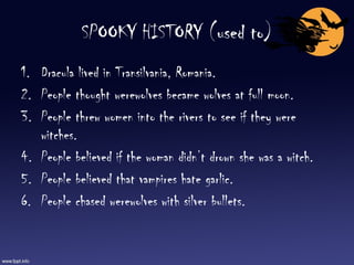 SPOOKY HISTORY (used to) Dracula lived in Transilvania, Romania. People thought werewolves became wolves at full moon. People threw women into the rivers to see if they were witches. People believed if the woman didn’t drown she was a witch. People believed that vampires hate garlic. People chased werewolves with silver bullets. 