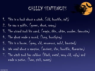 CHILLY SENTENCES This is a book about a witch. (old, horrible, tall) He saw a goblin. (green, short, scary) The wizard took his wand. (magic, thin, white, wooden. favourite) The ghost made a sound. (long, horrifying) This is a house. (grey, old, enormous, awful, haunted) We read about a vampire. (ancient, slim, horrible, Romanian) The witch took her caldron (black, metal, very old, ugly) and made a potion. (love, pink, sweet) 