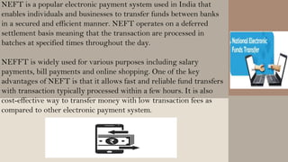 NEFT is a popular electronic payment system used in India that
enables individuals and businesses to transfer funds between banks
in a secured and efficient manner. NEFT operates on a deferred
settlement basis meaning that the transaction are processed in
batches at specified times throughout the day.
NEFFT is widely used for various purposes including salary
payments, bill payments and online shopping. One of the key
advantages of NEFT is that it allows fast and reliable fund transfers
with transaction typically processed within a few hours. It is also
cost-effective way to transfer money with low transaction fees as
compared to other electronic payment system.
 
