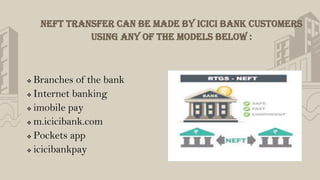 NEFT transfer can be made by ICICI Bank customers
using any of the models below :
 Branches of the bank
 Internet banking
 imobile pay
 m.icicibank.com
 Pockets app
 icicibankpay
 