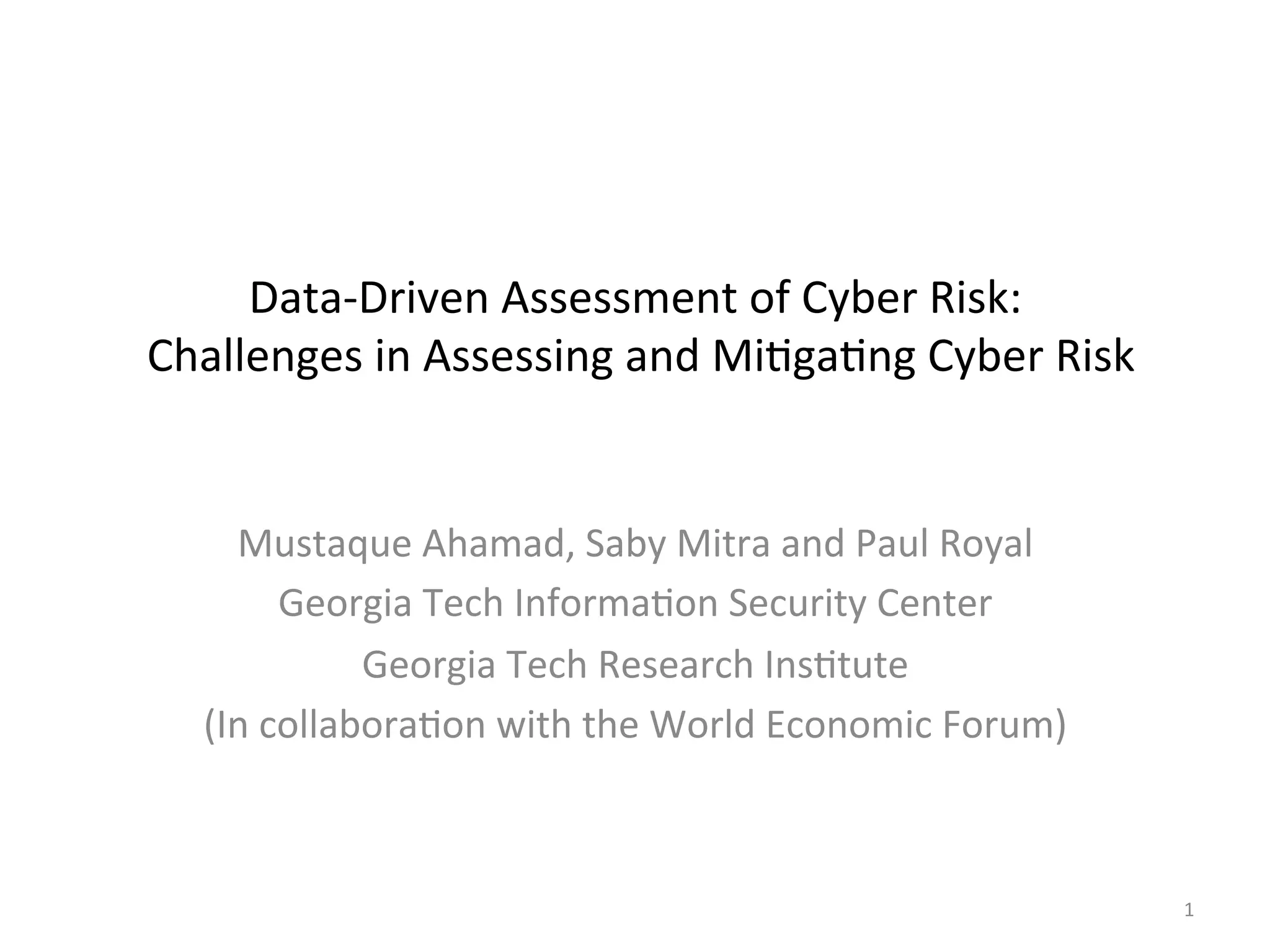 Data-‐Driven
Assessment
of
Cyber
Risk:
Challenges
in
Assessing
and
Mi;ga;ng
Cyber
Risk
Mustaque
Ahamad,
Saby
Mitra
and
Paul
Royal
Georgia
Tech
Informa;on
Security
Center
Georgia
Tech
Research
Ins;tute
(In
collabora;on
with
the
World
Economic
Forum)
1