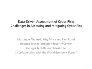 Data-­‐Driven	
  Assessment	
  of	
  Cyber	
  Risk:	
  
	
  Challenges	
  in	
  Assessing	
  and	
  Mi;ga;ng	
  Cyber	
  Risk	
  
Mustaque	
  Ahamad,	
  Saby	
  Mitra	
  and	
  Paul	
  Royal	
  
Georgia	
  Tech	
  Informa;on	
  Security	
  Center	
  
Georgia	
  Tech	
  Research	
  Ins;tute	
  	
  
(In	
  collabora;on	
  with	
  the	
  World	
  Economic	
  Forum)	
  
	
  
1	
  
 