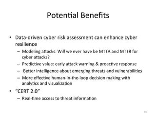 Poten;al
Benefits
• Data-‐driven
cyber
risk
assessment
can
enhance
cyber
resilience
– Modeling
aQacks:
Will
we
ever
have
be
MTTA
and
MTTR
for
cyber
aQacks?
– Predic;ve
value:
early
aQack
warning
&
proac;ve
response
–
BeQer
intelligence
about
emerging
threats
and
vulnerabili;es
– More
effec;ve
human-‐in-‐the-‐loop
decision
making
with
analy;cs
and
visualiza;on
• “CERT
2.0”
– Real-‐;me
access
to
threat
informa;on
16