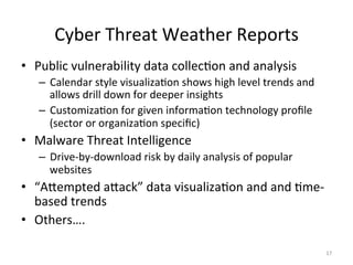 Cyber
Threat
Weather
Reports
• Public
vulnerability
data
collec;on
and
analysis
– Calendar
style
visualiza;on
shows
high
level
trends
and
allows
drill
down
for
deeper
insights
– Customiza;on
for
given
informa;on
technology
profile
(sector
or
organiza;on
specific)
• Malware
Threat
Intelligence
– Drive-‐by-‐download
risk
by
daily
analysis
of
popular
websites
• “AQempted
aQack”
data
visualiza;on
and
and
;me-‐
based
trends
• Others….
17