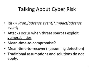 Talking	
  About	
  Cyber	
  Risk	
  
•  Risk	
  =	
  Prob.[adverse	
  event]*Impact[adverse	
  
event]	
  
•  AQacks	
  occur	
  when	
  threat	
  sources	
  exploit	
  
vulnerabili;es	
  
•  Mean-­‐;me-­‐to-­‐compromise?	
  
•  Mean-­‐;me-­‐to-­‐recover?	
  (assuming	
  detec;on)	
  
•  Tradi;onal	
  assump;ons	
  and	
  solu;ons	
  do	
  not	
  
apply.	
  
3	
  
 