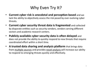 Why
Even
Try
It?
• Current
cyber
risk
is
anecdotal
and
percep3on
based
and
we
lack
the
ability
to
objec;vely
assess
the
risk
posed
by
ever
evolving
cyber
threats.
• Current
cyber
security
threat
data
is
fragmented
and
collected
by
disparate
en;;es
such
as
security
vendors,
vendors
serving
different
sectors
and
academic
research
centers.
• Publicly
available
cyber
security
data
is
o:en
delayed
and
does
not
provide
the
ability
to
quickly
respond
to
new
threats
that
require
coordinated
effort
within
a
short
;me.
• A
trusted
data
sharing
and
analysis
pla<orm
that
brings
data
from
mul;ple
sources
and
provides
novel
analysis
will
increase
our
ability
to
respond
to
emerging
threats
quickly
and
effec;vely.
4