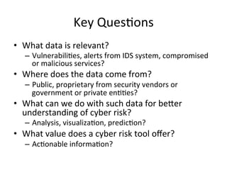 Key
Ques;ons
• What
data
is
relevant?
– Vulnerabili;es,
alerts
from
IDS
system,
compromised
or
malicious
services?
• Where
does
the
data
come
from?
– Public,
proprietary
from
security
vendors
or
government
or
private
en;;es?
• What
can
we
do
with
such
data
for
beQer
understanding
of
cyber
risk?
– Analysis,
visualiza;on,
predic;on?
• What
value
does
a
cyber
risk
tool
offer?
– Ac;onable
informa;on?