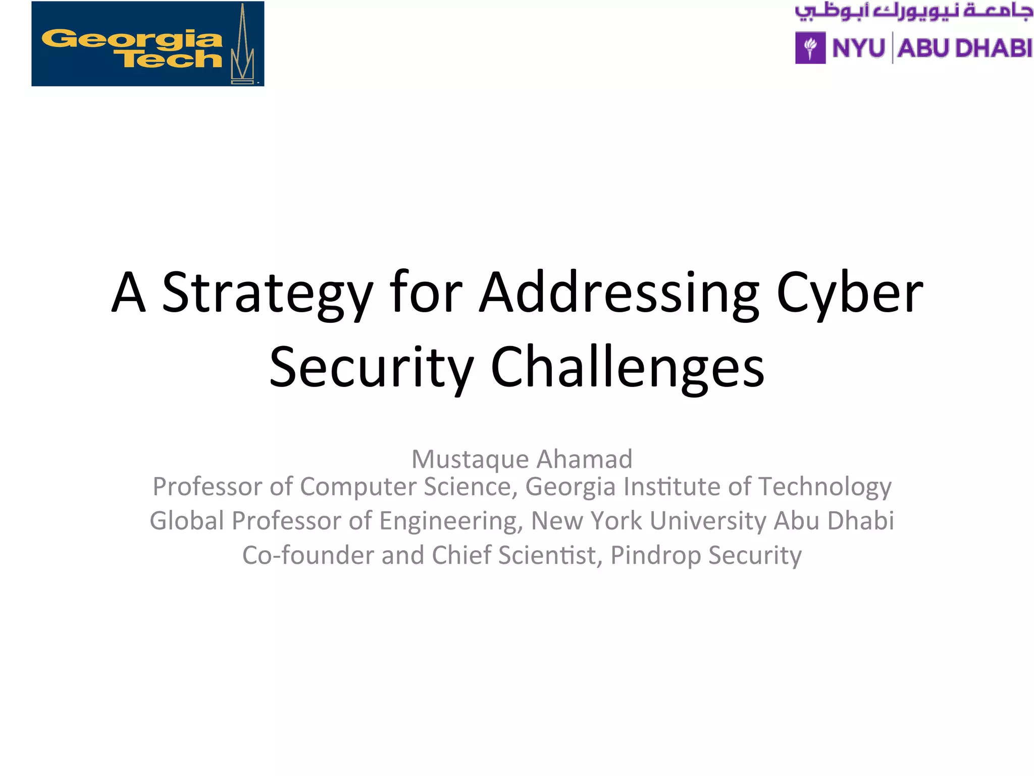 A
Strategy
for
Addressing
Cyber
Security
Challenges
Mustaque
Ahamad
Professor
of
Computer
Science,
Georgia
Ins>tute
of
Technology
Global
Professor
of
Engineering,
New
York
University
Abu
Dhabi
Co-‐founder
and
Chief
Scien>st,
Pindrop
Security