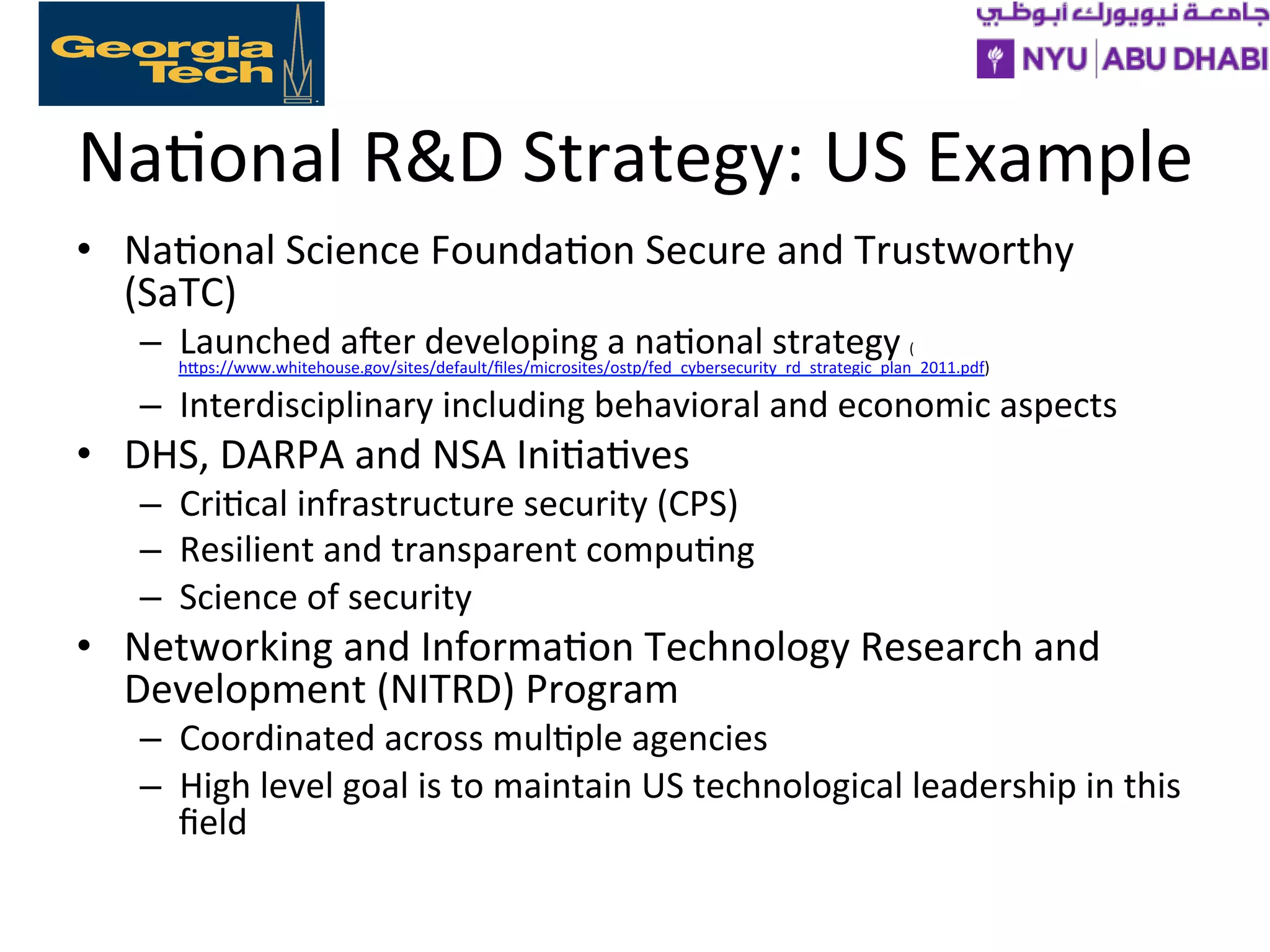 Na>onal
R&D
Strategy:
US
Example
• Na>onal
Science
Founda>on
Secure
and
Trustworthy
(SaTC)
– Launched
afer
developing
a
na>onal
strategy
(
hXps://www.whitehouse.gov/sites/default/files/microsites/ostp/fed_cybersecurity_rd_strategic_plan_2011.pdf)
– Interdisciplinary
including
behavioral
and
economic
aspects
• DHS,
DARPA
and
NSA
Ini>a>ves
– Cri>cal
infrastructure
security
(CPS)
– Resilient
and
transparent
compu>ng
– Science
of
security
• Networking
and
Informa>on
Technology
Research
and
Development
(NITRD)
Program
– Coordinated
across
mul>ple
agencies
– High
level
goal
is
to
maintain
US
technological
leadership
in
this
field