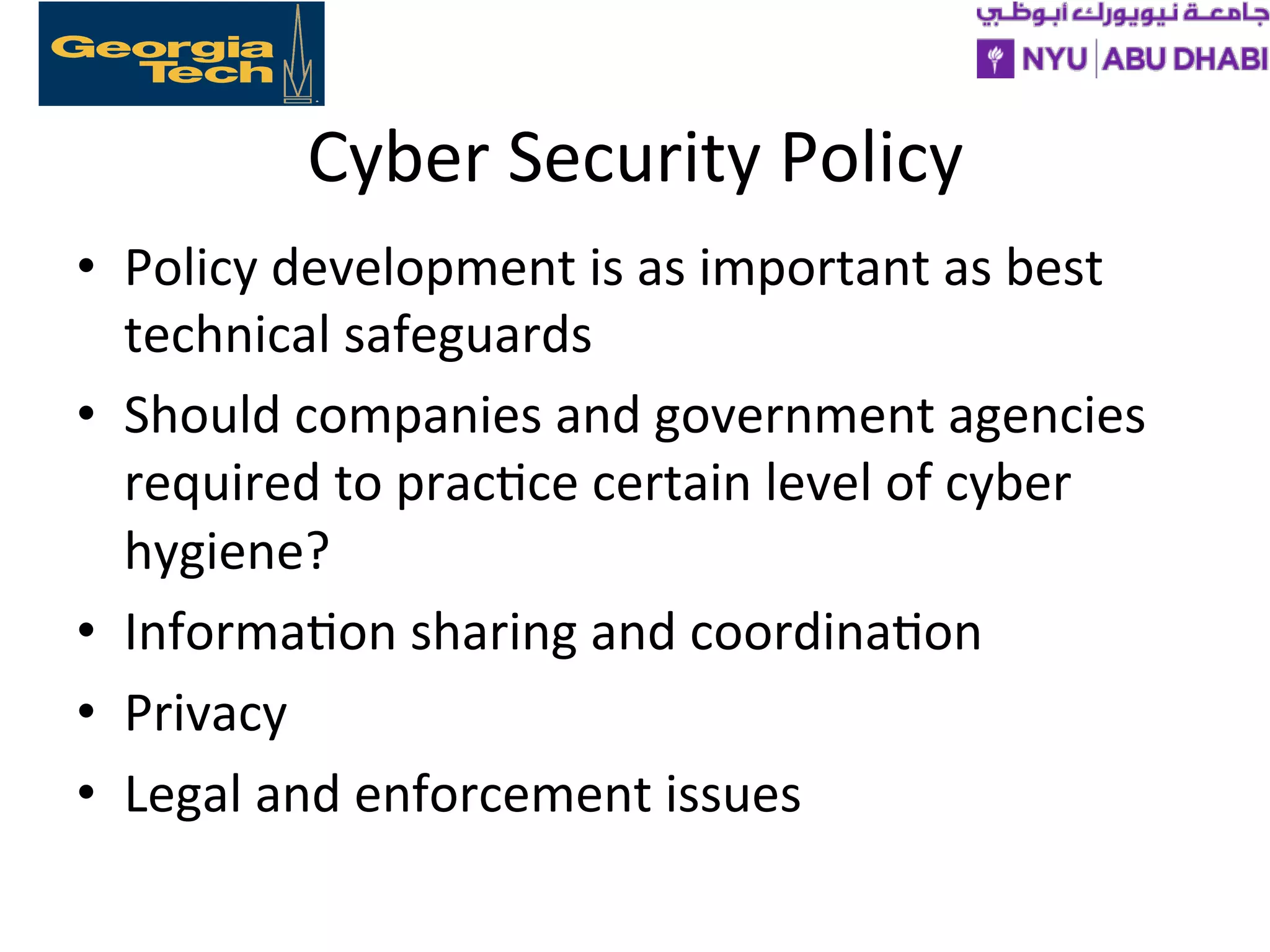Cyber
Security
Policy
• Policy
development
is
as
important
as
best
technical
safeguards
• Should
companies
and
government
agencies
required
to
prac>ce
certain
level
of
cyber
hygiene?
• Informa>on
sharing
and
coordina>on
• Privacy
• Legal
and
enforcement
issues