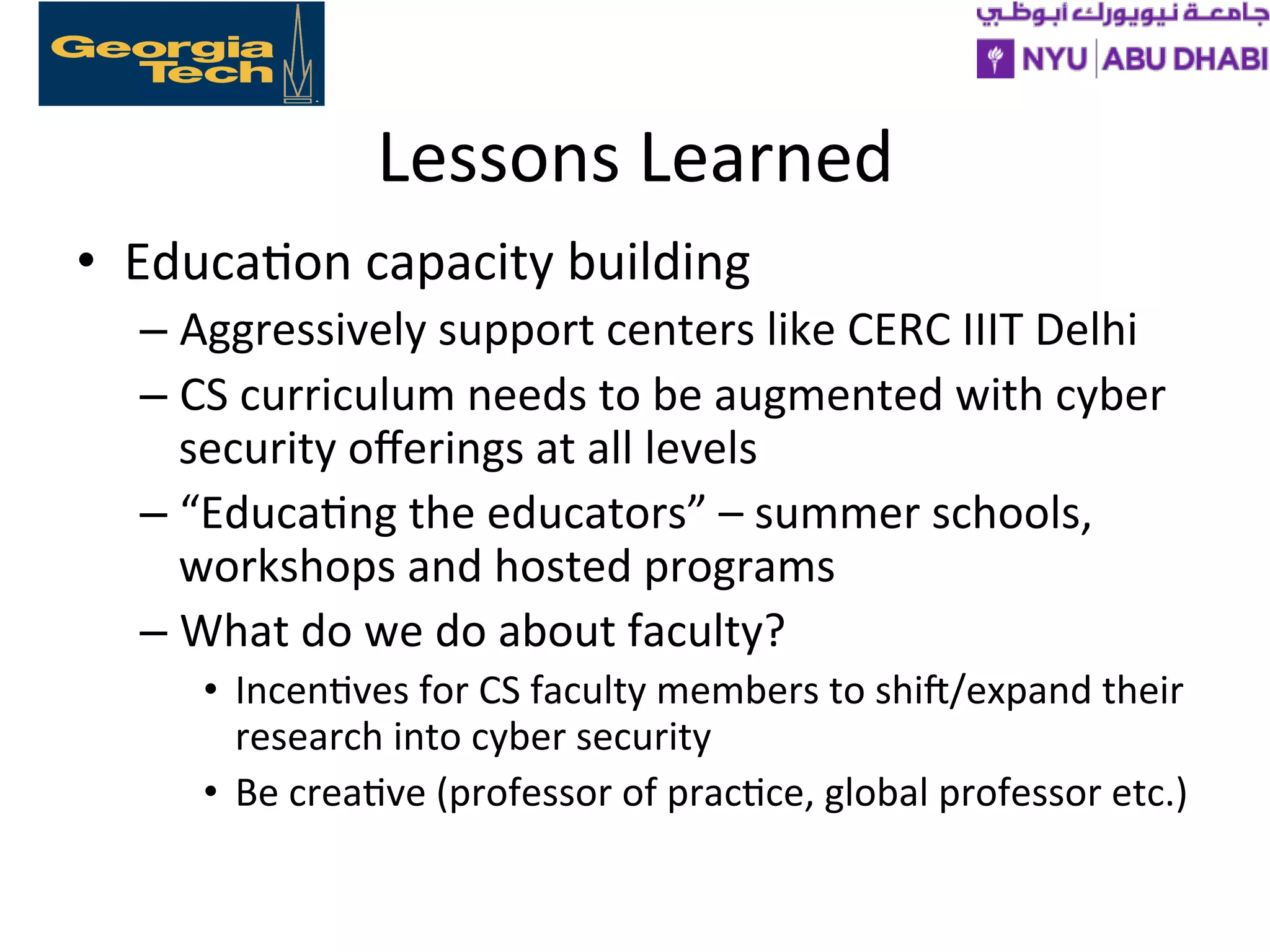 Lessons
Learned
• Educa>on
capacity
building
– Aggressively
support
centers
like
CERC
IIIT
Delhi
– CS
curriculum
needs
to
be
augmented
with
cyber
security
offerings
at
all
levels
– “Educa>ng
the
educators”
–
summer
schools,
workshops
and
hosted
programs
– What
do
we
do
about
faculty?
• Incen>ves
for
CS
faculty
members
to
shif/expand
their
research
into
cyber
security
• Be
crea>ve
(professor
of
prac>ce,
global
professor
etc.)