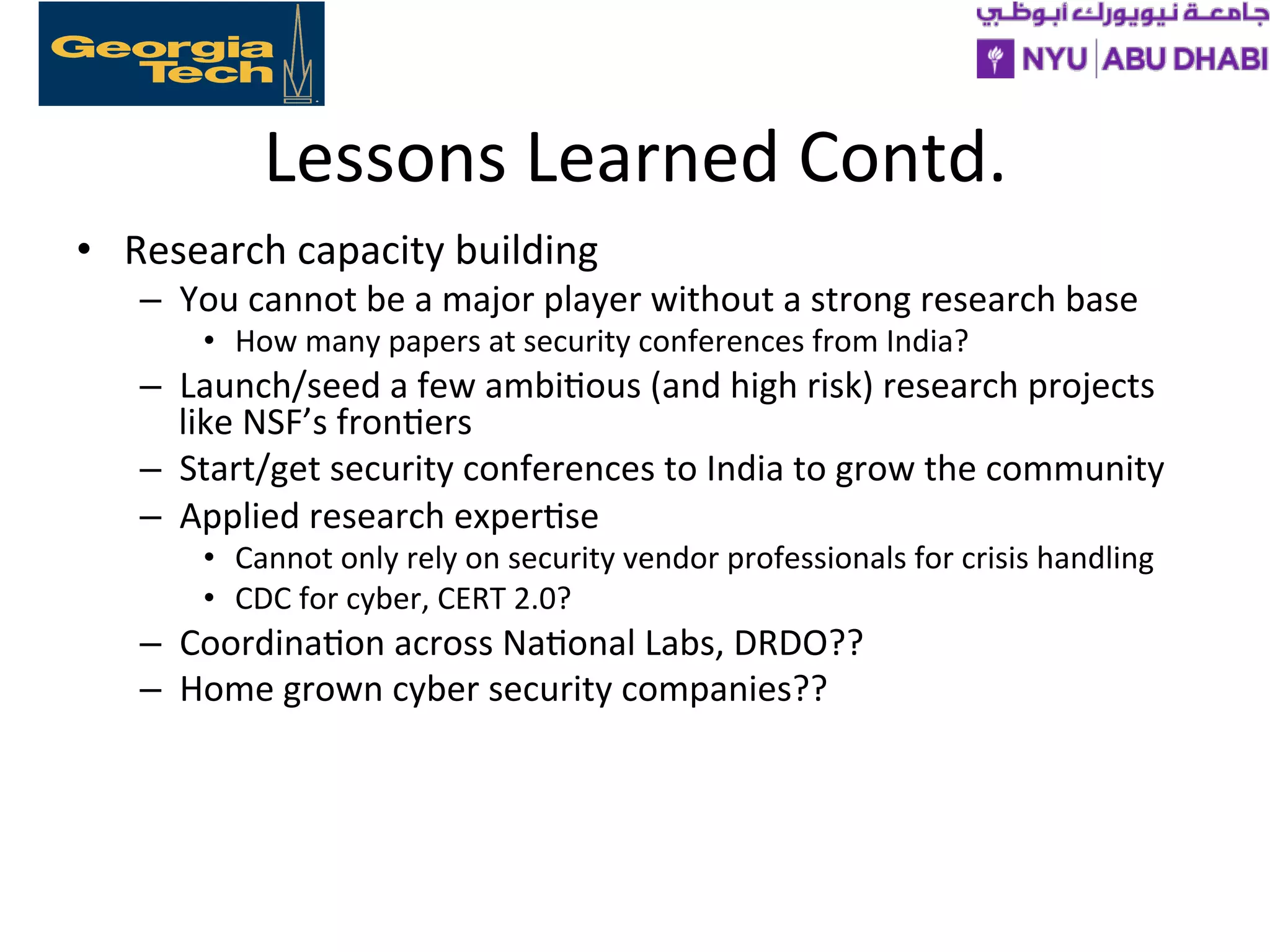 Lessons
Learned
Contd.
• Research
capacity
building
– You
cannot
be
a
major
player
without
a
strong
research
base
• How
many
papers
at
security
conferences
from
India?
– Launch/seed
a
few
ambi>ous
(and
high
risk)
research
projects
like
NSF’s
fron>ers
– Start/get
security
conferences
to
India
to
grow
the
community
– Applied
research
exper>se
• Cannot
only
rely
on
security
vendor
professionals
for
crisis
handling
• CDC
for
cyber,
CERT
2.0?
– Coordina>on
across
Na>onal
Labs,
DRDO??
– Home
grown
cyber
security
companies??