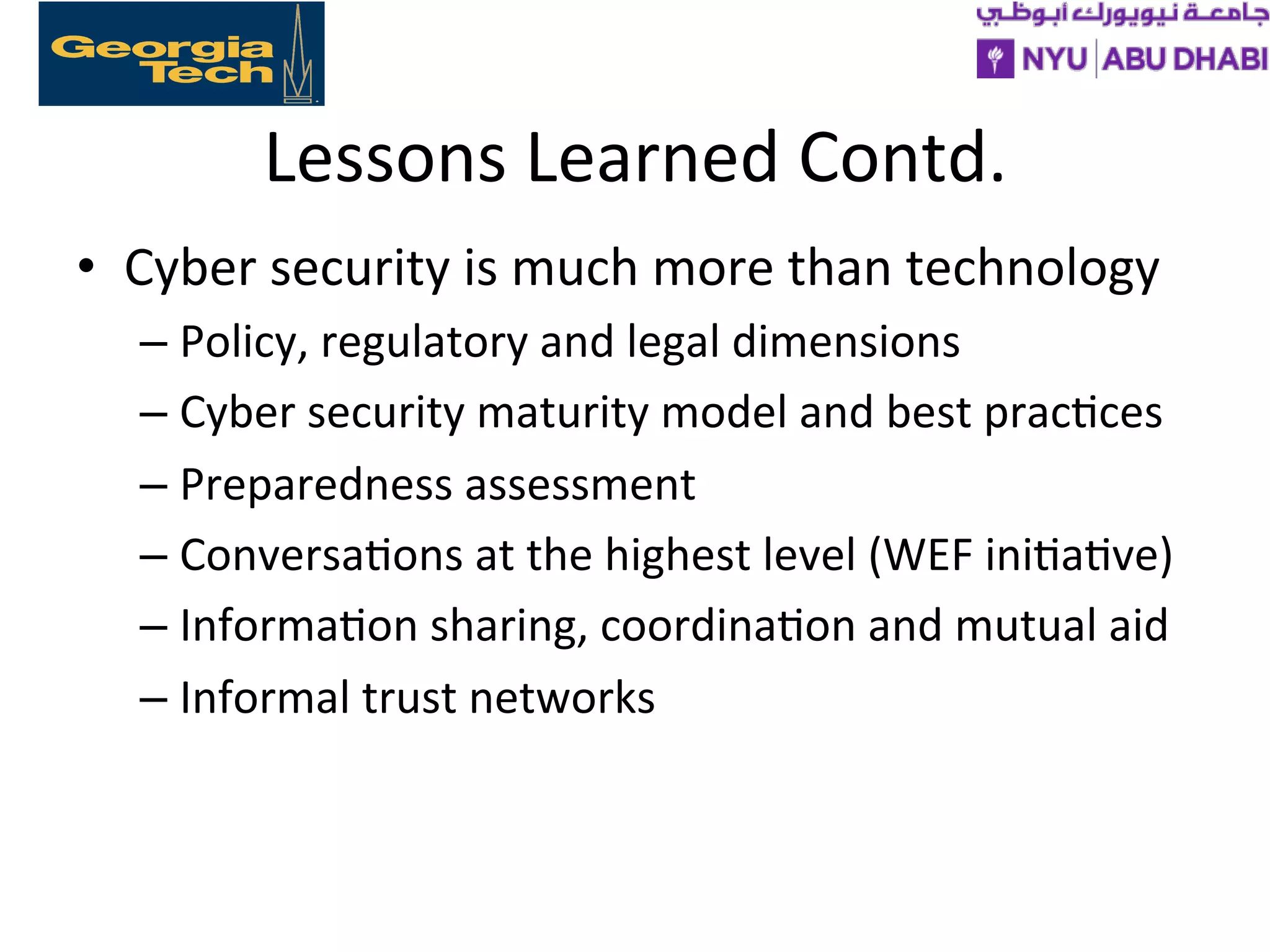 Lessons
Learned
Contd.
• Cyber
security
is
much
more
than
technology
– Policy,
regulatory
and
legal
dimensions
– Cyber
security
maturity
model
and
best
prac>ces
– Preparedness
assessment
– Conversa>ons
at
the
highest
level
(WEF
ini>a>ve)
– Informa>on
sharing,
coordina>on
and
mutual
aid
– Informal
trust
networks