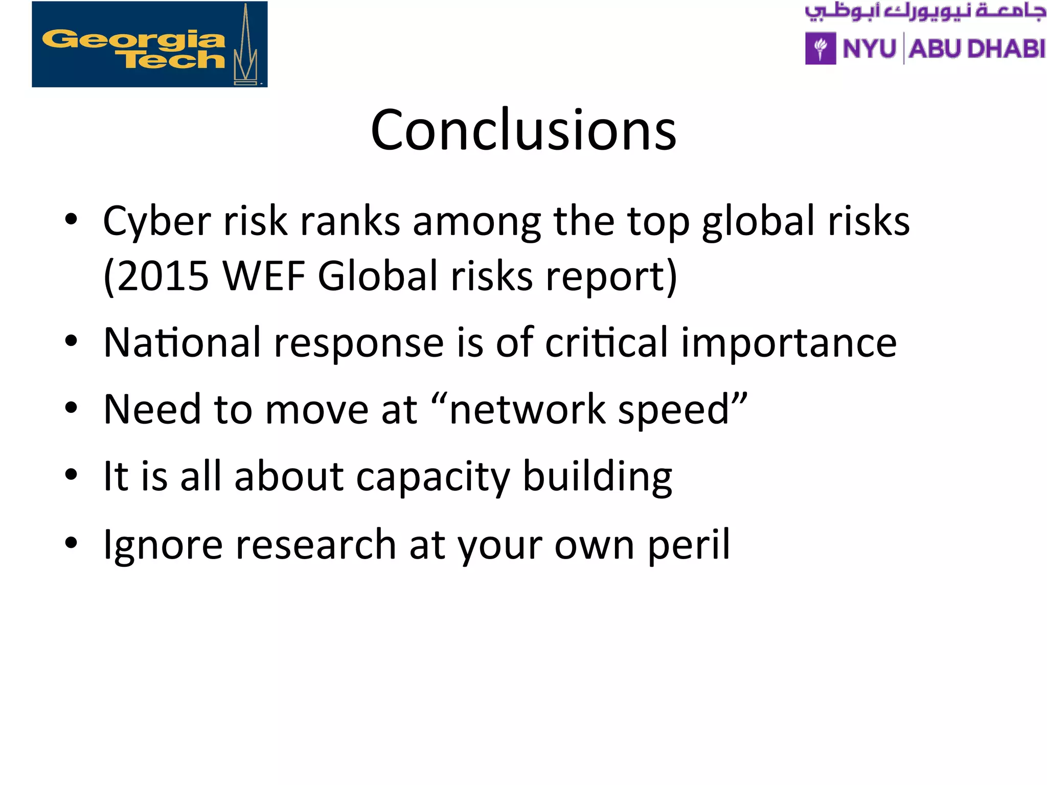 Conclusions
• Cyber
risk
ranks
among
the
top
global
risks
(2015
WEF
Global
risks
report)
• Na>onal
response
is
of
cri>cal
importance
• Need
to
move
at
“network
speed”
• It
is
all
about
capacity
building
• Ignore
research
at
your
own
peril