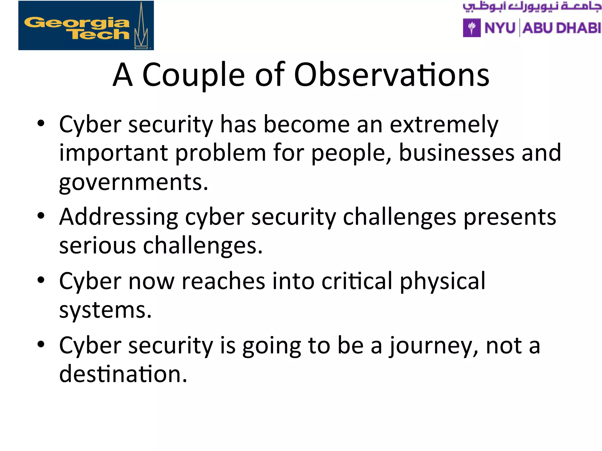 A
Couple
of
Observa>ons
• Cyber
security
has
become
an
extremely
important
problem
for
people,
businesses
and
governments.
• Addressing
cyber
security
challenges
presents
serious
challenges.
• Cyber
now
reaches
into
cri>cal
physical
systems.
• Cyber
security
is
going
to
be
a
journey,
not
a
des>na>on.