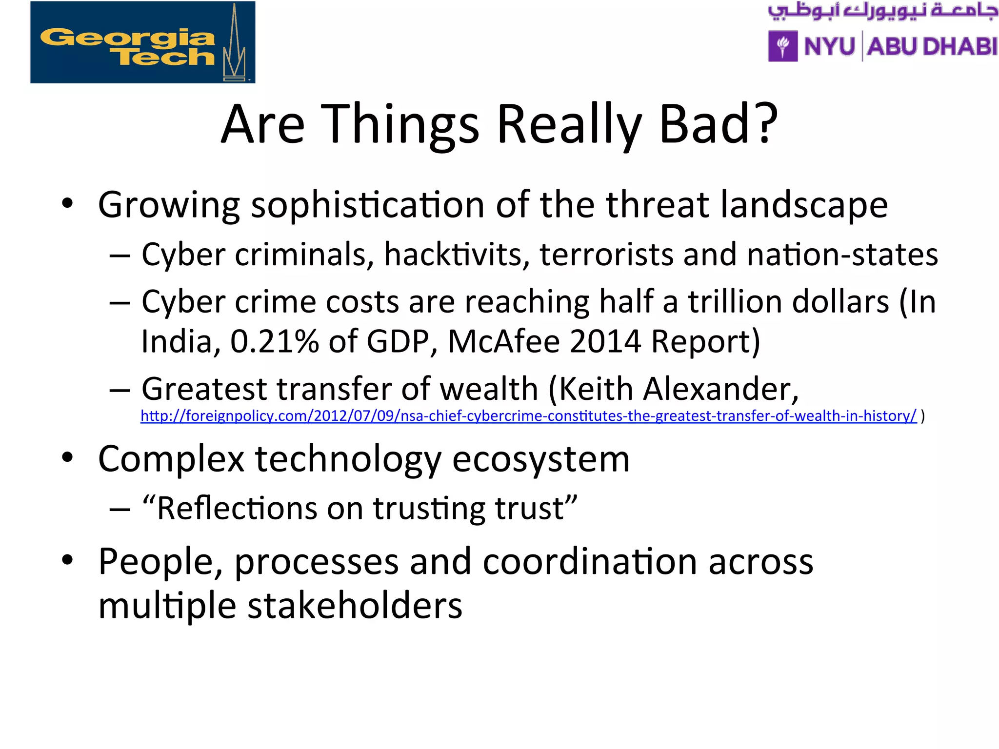 Are
Things
Really
Bad?
• Growing
sophis>ca>on
of
the
threat
landscape
– Cyber
criminals,
hack>vits,
terrorists
and
na>on-‐states
– Cyber
crime
costs
are
reaching
half
a
trillion
dollars
(In
India,
0.21%
of
GDP,
McAfee
2014
Report)
– Greatest
transfer
of
wealth
(Keith
Alexander,
hXp://foreignpolicy.com/2012/07/09/nsa-‐chief-‐cybercrime-‐cons>tutes-‐the-‐greatest-‐transfer-‐of-‐wealth-‐in-‐history/
)
• Complex
technology
ecosystem
– “Reflec>ons
on
trus>ng
trust”
• People,
processes
and
coordina>on
across
mul>ple
stakeholders