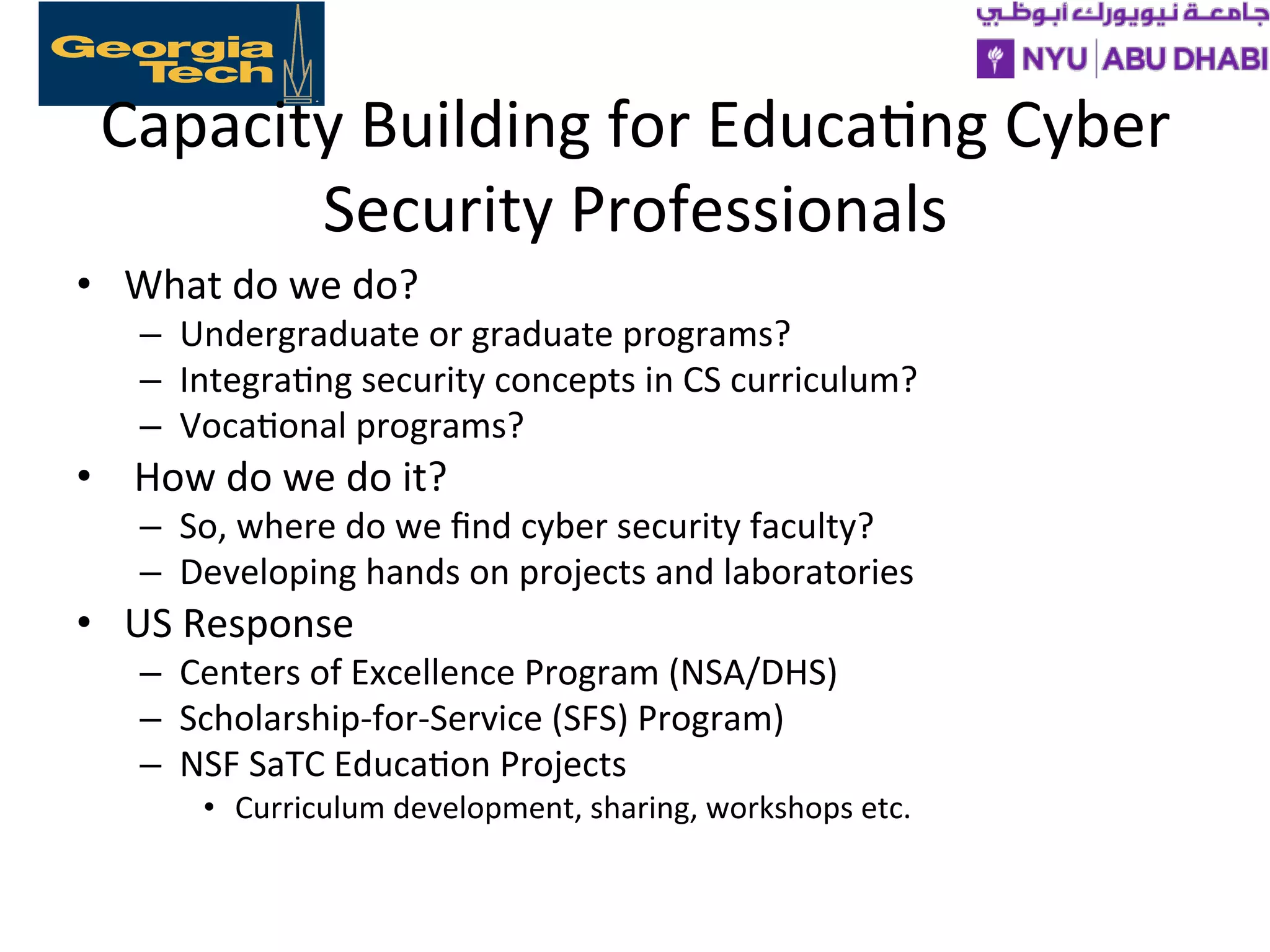 Capacity
Building
for
Educa>ng
Cyber
Security
Professionals
• What
do
we
do?
– Undergraduate
or
graduate
programs?
– Integra>ng
security
concepts
in
CS
curriculum?
– Voca>onal
programs?
•
How
do
we
do
it?
– So,
where
do
we
find
cyber
security
faculty?
– Developing
hands
on
projects
and
laboratories
• US
Response
– Centers
of
Excellence
Program
(NSA/DHS)
– Scholarship-‐for-‐Service
(SFS)
Program)
– NSF
SaTC
Educa>on
Projects
• Curriculum
development,
sharing,
workshops
etc.