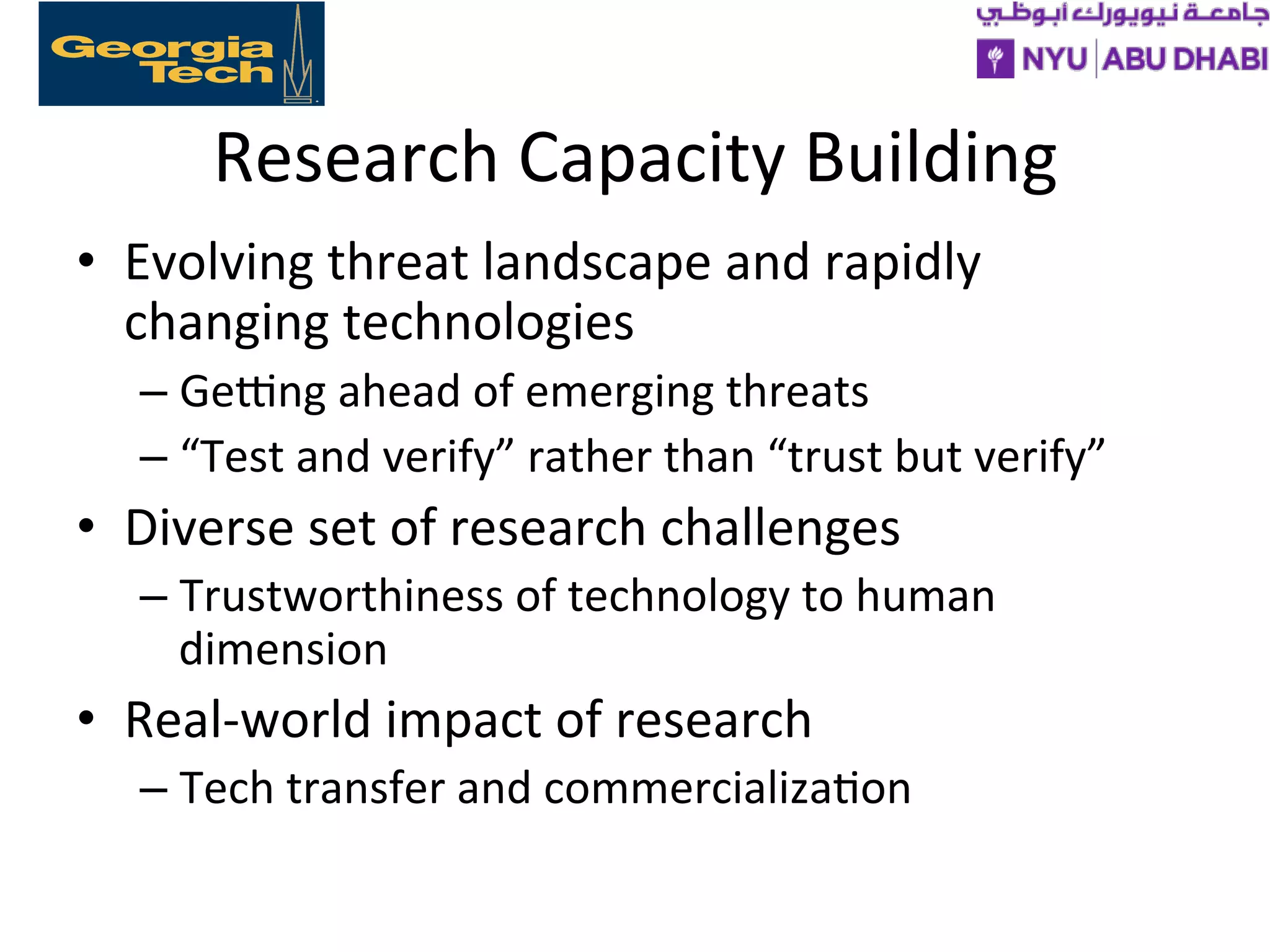 Research
Capacity
Building
• Evolving
threat
landscape
and
rapidly
changing
technologies
– Gelng
ahead
of
emerging
threats
– “Test
and
verify”
rather
than
“trust
but
verify”
• Diverse
set
of
research
challenges
– Trustworthiness
of
technology
to
human
dimension
• Real-‐world
impact
of
research
– Tech
transfer
and
commercializa>on