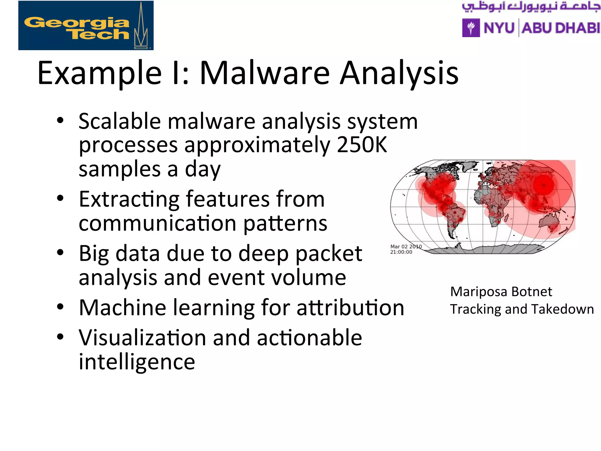 Example
I:
Malware
Analysis
• Scalable
malware
analysis
system
processes
approximately
250K
samples
a
day
• Extrac>ng
features
from
communica>on
paXerns
• Big
data
due
to
deep
packet
analysis
and
event
volume
• Machine
learning
for
aXribu>on
• Visualiza>on
and
ac>onable
intelligence
Mariposa
Botnet
Tracking
and
Takedown