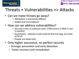 Threats	
  +	
  Vulnerabili>es	
  =>	
  AXacks	
  
•  Can	
  we	
  make	
  threats	
  go	
  away?	
  
•  AXribu>on	
  is	
  extremely	
  diﬃcult	
  
•  Global	
  and	
  transna>onal	
  
•  How	
  can	
  we	
  address	
  vulnerabili>es?	
  
•  Security	
  errors	
  in	
  sofware	
  (over	
  1700	
  entries	
  in	
  NVD	
  in	
  last	
  
3	
  months)	
  
•  Asymmetry	
  –	
  aXackers	
  only	
  need	
  to	
  ﬁnd	
  one	
  bug,	
  we	
  need	
  
to	
  ﬁx	
  all	
  
•  People	
  are	
  weak	
  links	
  
•  Only	
  higher	
  assurance,	
  no	
  perfect	
  security	
  
–  Stronger	
  preven>on	
  and	
  early	
  detec>on	
  
–  	
  Faster	
  recovery	
  and	
  remedia>on	
  
 