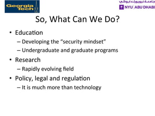 So,	
  What	
  Can	
  We	
  Do?	
  
•  Educa>on	
  
– Developing	
  the	
  “security	
  mindset”	
  
– Undergraduate	
  and	
  graduate	
  programs	
  
•  Research	
  
– Rapidly	
  evolving	
  ﬁeld	
  
•  Policy,	
  legal	
  and	
  regula>on	
  
– It	
  is	
  much	
  more	
  than	
  technology	
  
 