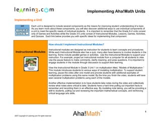 Implementing Aha!Math Units

Implementing a Unit

                      Each unit is designed to include several components as the means for improving student understanding of a topic.
                      As you learn more about these components, you will also discover additional ways to use individual components of
                      a unit to meet the specific needs of individual students. It is important to remember that the Grade K-2 units consist
                      only of Games and Activities while the Grade 3-5 units consist of Instructional Modules, Lessons, Games, Activities,
                      and Quizzes. Each link below provides you with specific ideas for implementing that component.


                                              How should I implement Instructional Modules?

                                              Instructional modules are designed as instruction for students to learn concepts and procedures.
 Instructional Modules                        While each Instructional Module also has a quiz, many also have lessons to involve students in the
                                              learning. Some include parallel games or activities. Use the Instructional Modules to support your
                                              instruction. For example, project an instructional module from a computer for all students to view.
                                              Use the pause feature to make comments, clarify meaning, and pose questions. It is important to
                                              engage students in the module through discussion to support their learning.

                                              View the Instructional Module in Grade 3 Unit 1 on multiplication titled, “Models of Multiplication.”
                                              This module introduces students to various ways of modeling multiplication. To support student
                                              learning, pause the video after one model and provide students with additional examples of
                                              multiplication problems using this same model. By the time you finish the video, students will have
                                              seen several multiplication problems using each of the models.

                                              Another effective implementation is to have students take notes during the video and collectively
                                              review what notes were critical to take. Students have a hard time pulling out important facts to
                                              remember and recording them in an effective way. By modeling note taking, you will be providing a
                                              skill to students, pulling out and reviewing the important mathematical concepts, and reinforcing
                                              critical language arts skills.




                                                                                                                                                  1
2007 Copyright of Learning.com All rights reserved                    .
 