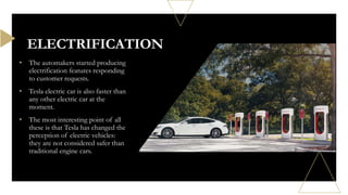 • The automakers started producing
electrification features responding
to customer requests.
• Tesla electric car is also faster than
any other electric car at the
moment.
• The most interesting point of all
these is that Tesla has changed the
perception of electric vehicles:
they are not considered safer than
traditional engine cars.
ELECTRIFICATION
 