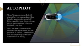 • All new Tesla cars come standard with
advanced hardware capable of providing
Autopilot features today, and full self-
driving capabilities in the future—through
software updates designed to improve
functionality over time.
• Tesla's Autopilot AI team drives the
future of autonomy of current and new
generations of vehicles. Learn about the
team and apply to help accelerate the
world with full self-driving.
AUTOPILOT
 