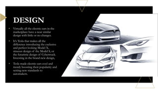 • Virtually all the electric cars in the
marketplace have a near similar
design with little or no changes.
• It’s Tesla that makes all the
difference introducing the exclusive
and perfect looking Model X,
sinuous design of the Model S, or
the futuristic design of Cybertruck.
Investing in the brand new design,
• Tesla made electric cars cool and
trendy boosting their popularity and
setting new standards to
automakers.
DESIGN
 