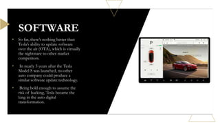 • So far, there’s nothing better than
Tesla’s ability to update software
over the air (OTA), which is virtually
the nightmare to other market
competitors.
• In nearly 5 years after the Tesla
Model S was launched, no other
auto company could produce a
similar software update technology.
• Being bold enough to assume the
risk of hacking, Tesla became the
king in the auto digital
transformation.
SOFTWARE
 