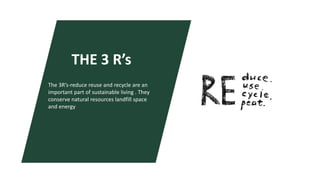 THE 3 R’s
The 3R’s-reduce reuse and recycle are an
important part of sustainable living . They
conserve natural resources landfill space
and energy
 
