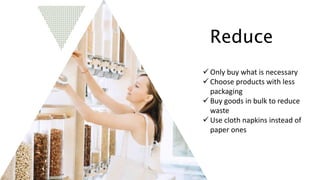 Reduce
 Only buy what is necessary
 Choose products with less
packaging
 Buy goods in bulk to reduce
waste
 Use cloth napkins instead of
paper ones
 