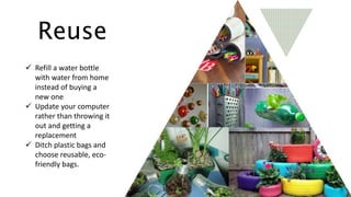Reuse
 Refill a water bottle
with water from home
instead of buying a
new one
 Update your computer
rather than throwing it
out and getting a
replacement
 Ditch plastic bags and
choose reusable, eco-
friendly bags.
 