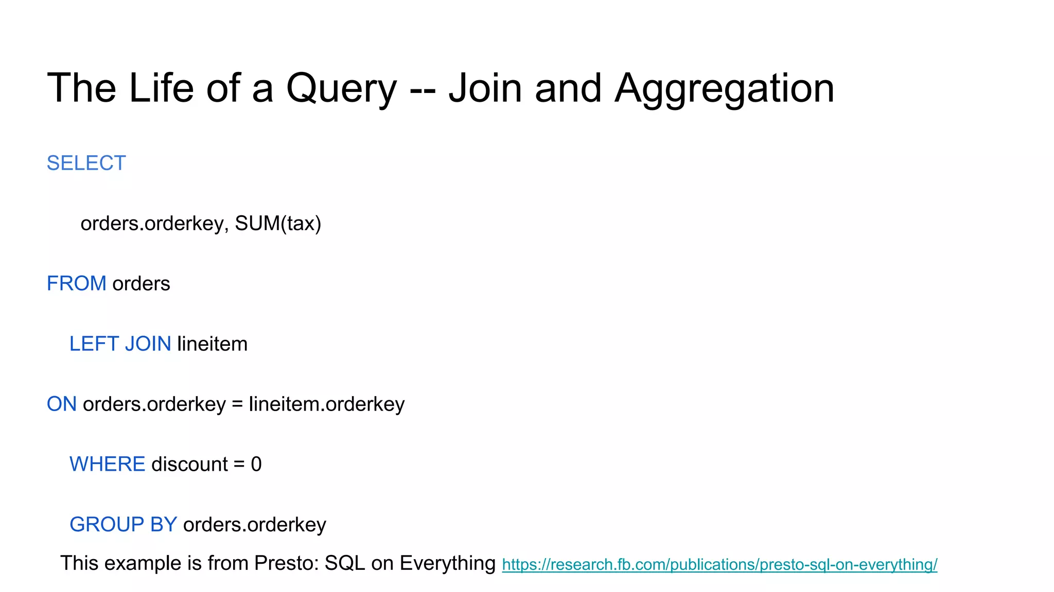 The Life of a Query -- Join and Aggregation
SELECT
orders.orderkey, SUM(tax)
FROM orders
LEFT JOIN lineitem
ON orders.orderkey = lineitem.orderkey
WHERE discount = 0
GROUP BY orders.orderkey
This example is from Presto: SQL on Everything https://research.fb.com/publications/presto-sql-on-everything/
 