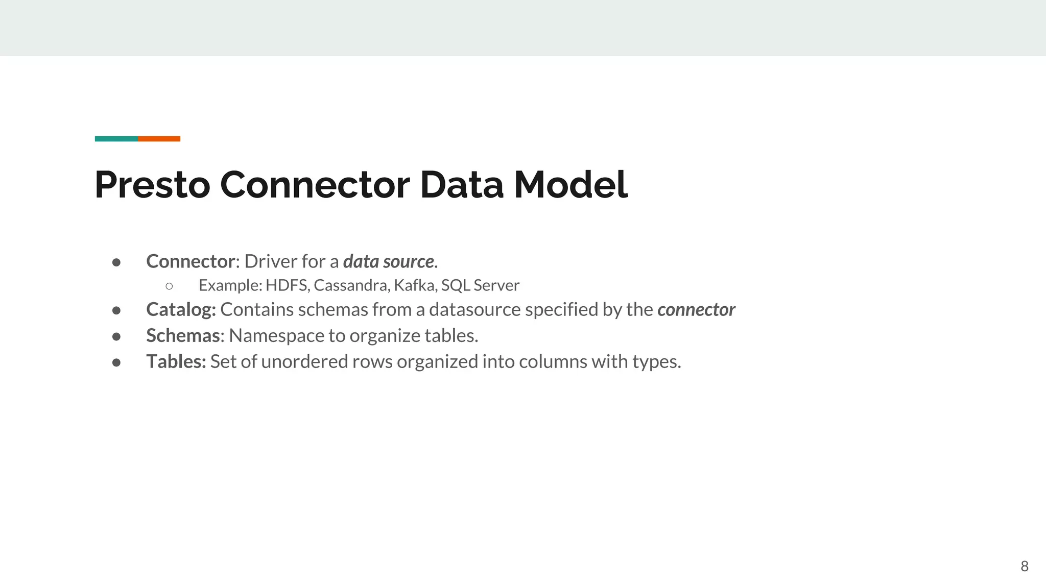 Presto Connector Data Model
● Connector: Driver for a data source.
○ Example: HDFS, Cassandra, Kafka, SQL Server
● Catalog: Contains schemas from a datasource specified by the connector
● Schemas: Namespace to organize tables.
● Tables: Set of unordered rows organized into columns with types.
8
 